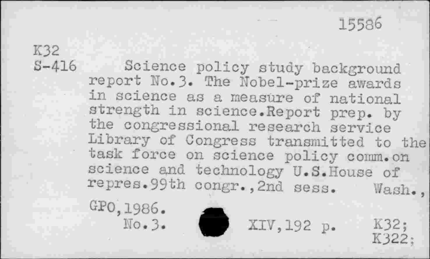 ﻿15586
K32 S-416
Science policy study background report No.3» The Nobel-prize awards in science as a measure of national strength in science.Report prep, by the congressional research service Library of Congress transmitted to the task force on science policy comm.on science and technology U.S.House of repres.99th congr.,2nd sess. Wash., GPO,1986.
N0.3.	XIV, 192 p. K32;
K322;